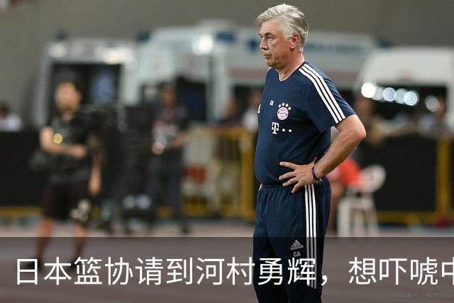 日本篮协请到河村勇辉，想吓唬中国男篮，但我们已经不怕了